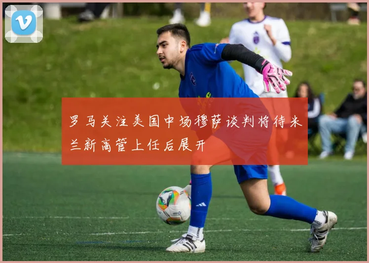 罗马关注美国中场穆萨谈判将待米兰新高管上任后展开