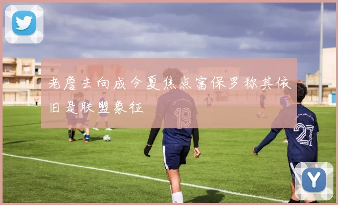 老詹去向成今夏焦点富保罗称其依旧是联盟象征