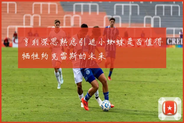 亨利深思熟虑引进小蜘蛛是否值得牺牲约克雷斯的未来
