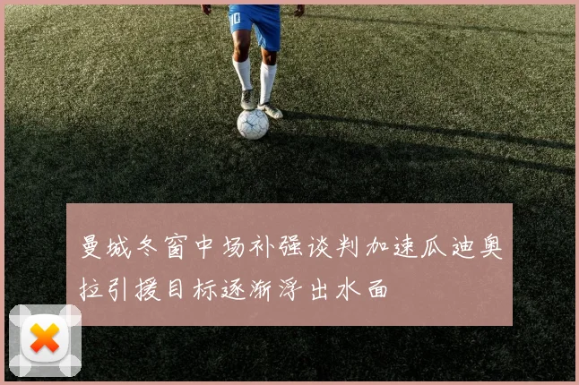 曼城冬窗中场补强谈判加速瓜迪奥拉引援目标逐渐浮出水面