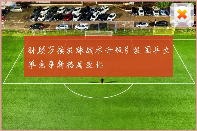 孙颖莎接发球战术升级引发国乒女单竞争新格局变化