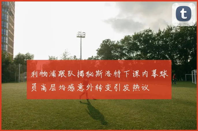 利物浦跟队揭秘斯洛特下课内幕球员高层均感意外转变引发热议
