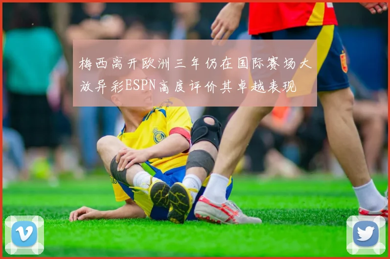 梅西离开欧洲三年仍在国际赛场大放异彩ESPN高度评价其卓越表现