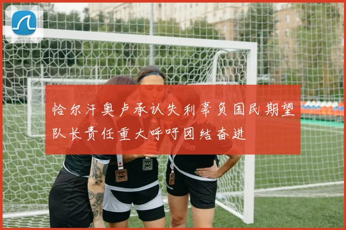 恰尔汗奥卢承认失利辜负国民期望队长责任重大呼吁团结奋进