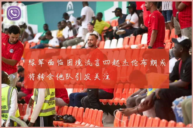 绿军面临困境流言四起杰伦布朗或将转会他队引发关注