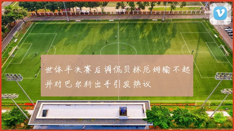 世体半决赛后调侃贝林厄姆输不起并对巴尔科出手引发热议