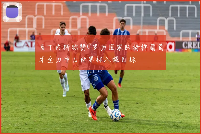 马丁内斯称赞C罗为国家队榜样葡萄牙全力冲击世界杯八强目标