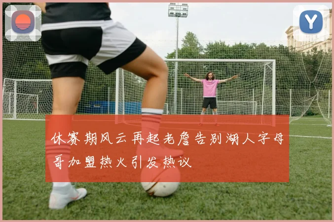 休赛期风云再起老詹告别湖人字母哥加盟热火引发热议