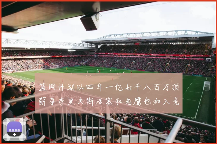 篮网计划以四年一亿七千八百万顶薪争夺里夫斯活塞和老鹰也加入竞标行列