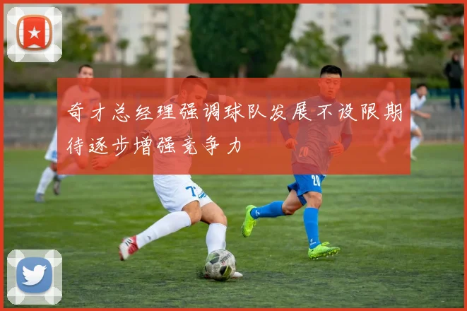 奇才总经理强调球队发展不设限期待逐步增强竞争力