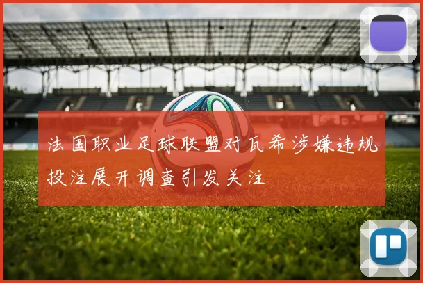 法国职业足球联盟对瓦希涉嫌违规投注展开调查引发关注