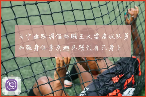 马宁幽默调侃韩鹏王大雷建议队员加强身体素质避免踢到自己身上